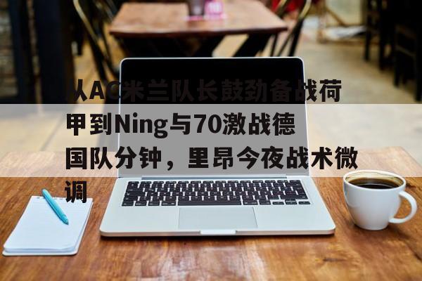 从AC米兰队长鼓劲备战荷甲到Ning与70激战德国队分钟，里昂今夜战术微调的简单介绍